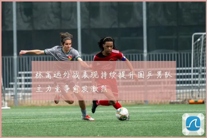 林高远外战表现持续提升国乒男队主力竞争愈发激烈