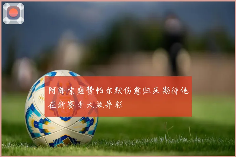 阿隆索盛赞帕尔默伤愈归来期待他在新赛季大放异彩