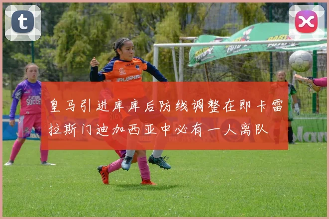 皇马引进库库后防线调整在即卡雷拉斯门迪加西亚中必有一人离队