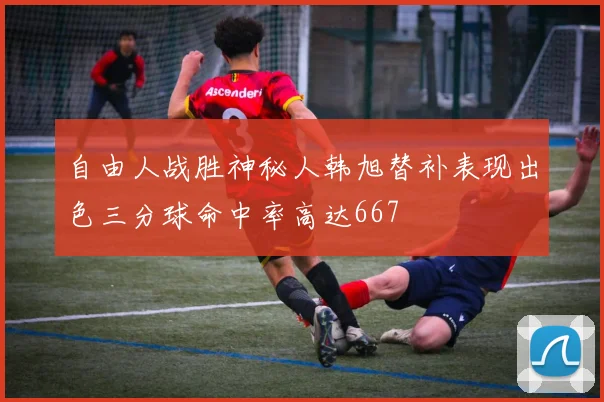 自由人战胜神秘人韩旭替补表现出色三分球命中率高达667